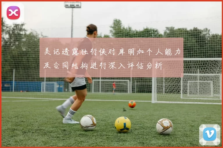 美记透露独行侠对库明加个人能力及合同结构进行深入评估分析