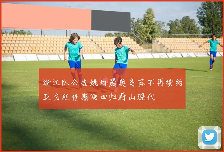 浙江队公告姚均晟奥乌苏不再续约亚戈租借期满回归蔚山现代
