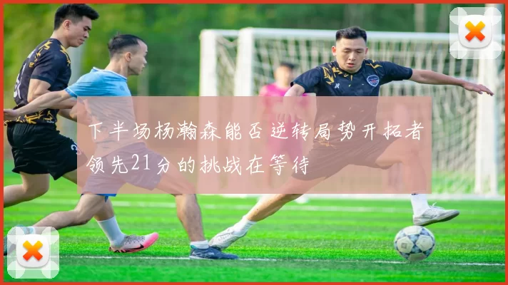 下半场杨瀚森能否逆转局势开拓者领先21分的挑战在等待