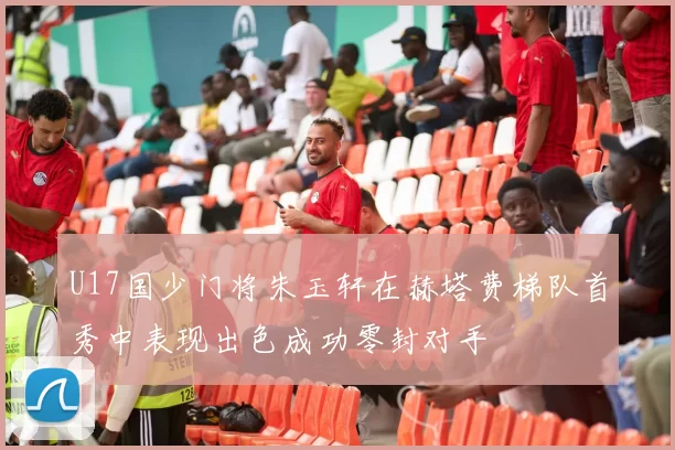 U17国少门将朱玉轩在赫塔费梯队首秀中表现出色成功零封对手