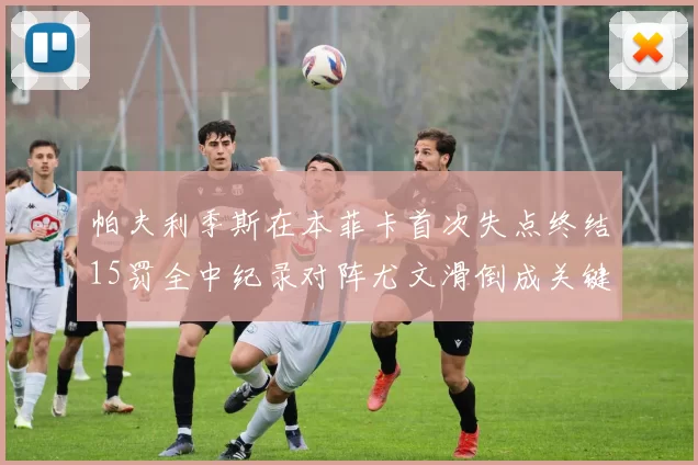 帕夫利季斯在本菲卡首次失点终结15罚全中纪录对阵尤文滑倒成关键时刻