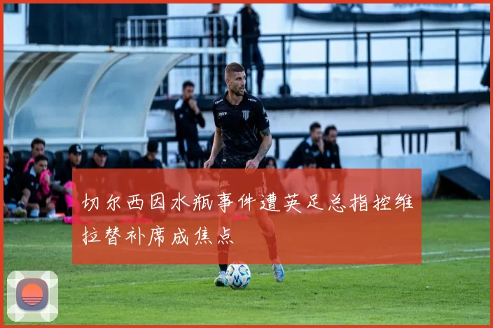 切尔西因水瓶事件遭英足总指控维拉替补席成焦点
