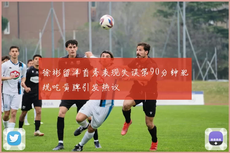 徐彬留洋首秀表现失误第90分钟犯规吃黄牌引发热议
