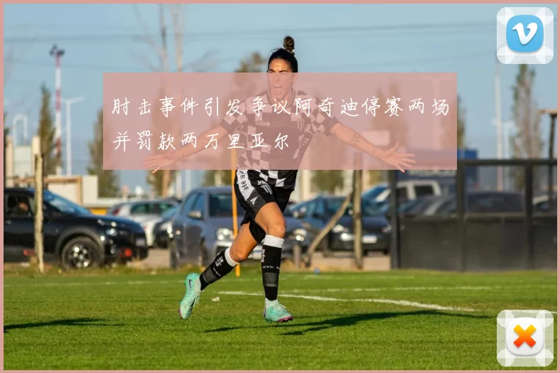 肘击事件引发争议阿奇迪停赛两场并罚款两万里亚尔