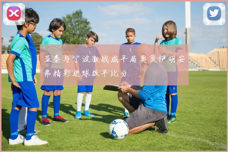 亚泰与宁波激战成平局奥莫伊胡安弗精彩进球扳平比分