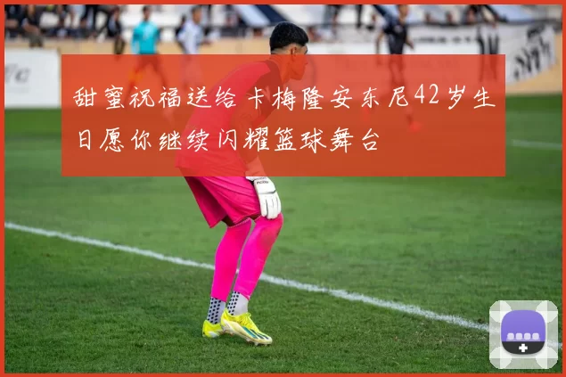 甜蜜祝福送给卡梅隆安东尼42岁生日愿你继续闪耀篮球舞台